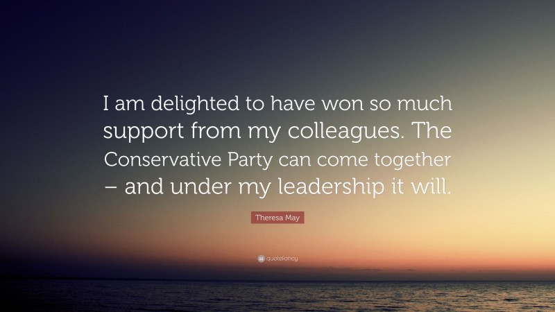 Theresa May Quote: “I am delighted to have won so much support from my colleagues. The Conservative Party can come together – and under my leadership it will.”
