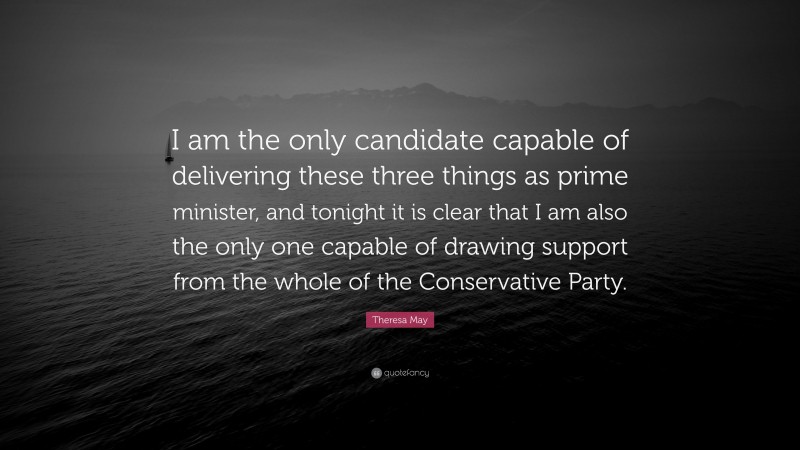 Theresa May Quote: “I am the only candidate capable of delivering these three things as prime minister, and tonight it is clear that I am also the only one capable of drawing support from the whole of the Conservative Party.”