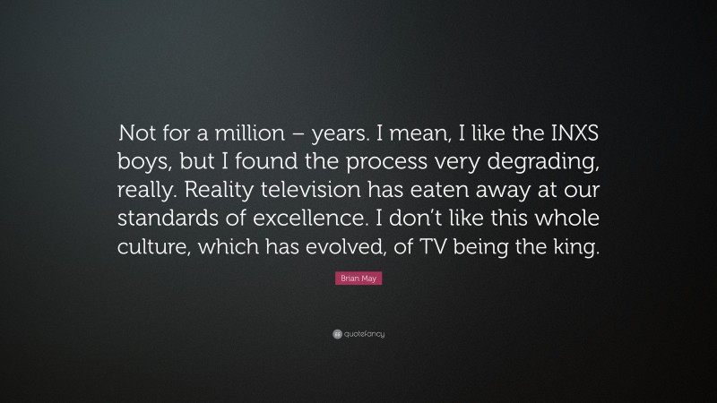 Brian May Quote: “Not for a million – years. I mean, I like the INXS boys, but I found the process very degrading, really. Reality television has eaten away at our standards of excellence. I don’t like this whole culture, which has evolved, of TV being the king.”