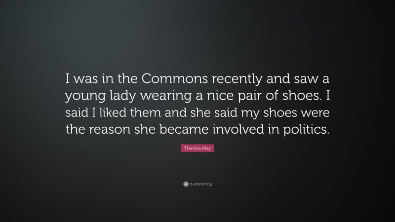 Theresa May Quote: “I was in the Commons recently and saw a young lady wearing a nice pair of shoes. I said I liked them and she said my shoes were the reason she became involved in politics.”