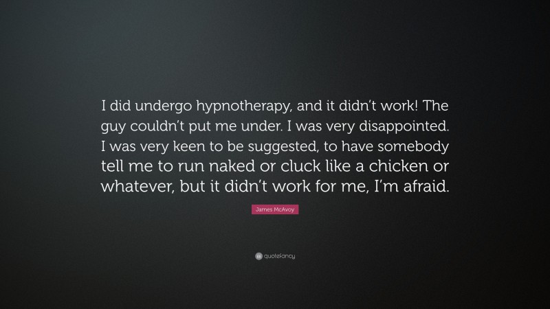 James McAvoy Quote: “I did undergo hypnotherapy, and it didn’t work! The guy couldn’t put me under. I was very disappointed. I was very keen to be suggested, to have somebody tell me to run naked or cluck like a chicken or whatever, but it didn’t work for me, I’m afraid.”