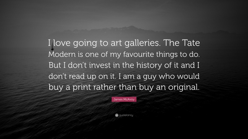 James McAvoy Quote: “I love going to art galleries. The Tate Modern is one of my favourite things to do. But I don’t invest in the history of it and I don’t read up on it. I am a guy who would buy a print rather than buy an original.”