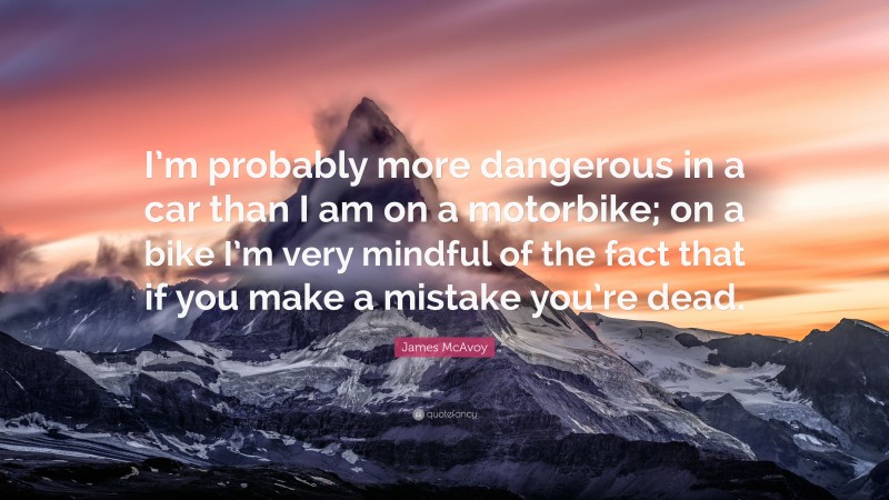 James McAvoy Quote: “I’m probably more dangerous in a car than I am on a motorbike; on a bike I’m very mindful of the fact that if you make a mistake you’re dead.”