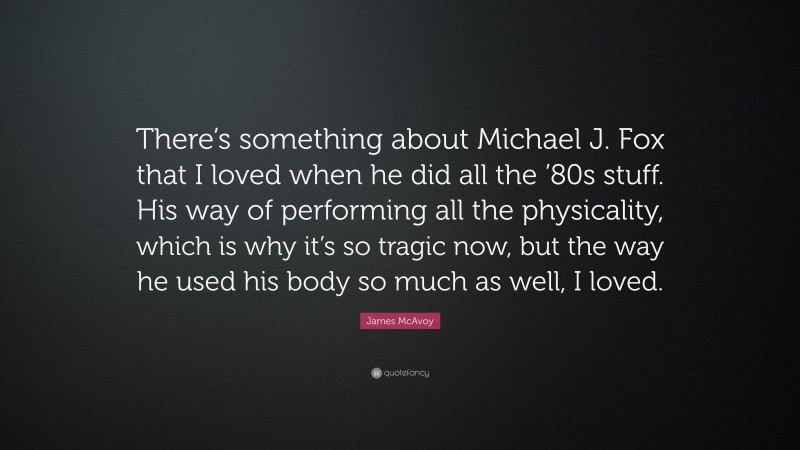 James McAvoy Quote: “There’s something about Michael J. Fox that I loved when he did all the ’80s stuff. His way of performing all the physicality, which is why it’s so tragic now, but the way he used his body so much as well, I loved.”
