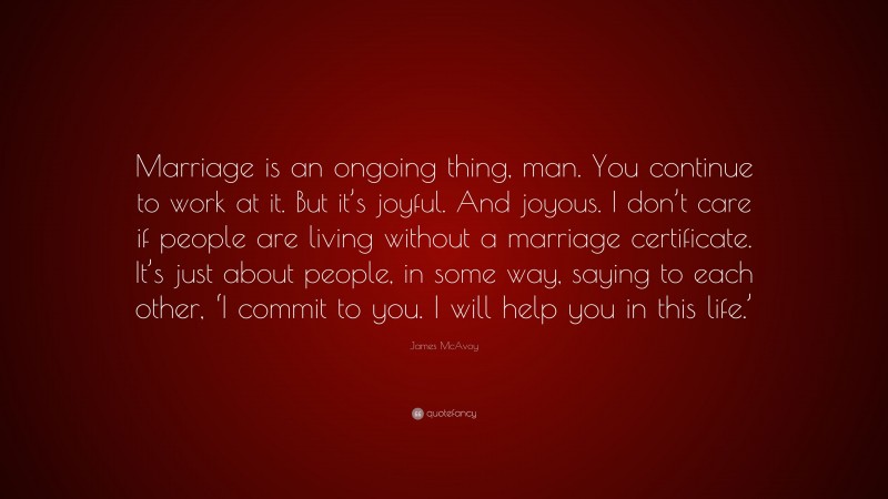 James McAvoy Quote: “Marriage is an ongoing thing, man. You continue to work at it. But it’s joyful. And joyous. I don’t care if people are living without a marriage certificate. It’s just about people, in some way, saying to each other, ‘I commit to you. I will help you in this life.’”