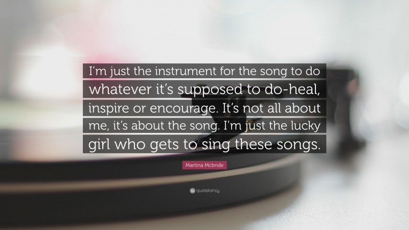 Martina Mcbride Quote: “I’m just the instrument for the song to do whatever it’s supposed to do-heal, inspire or encourage. It’s not all about me, it’s about the song. I’m just the lucky girl who gets to sing these songs.”