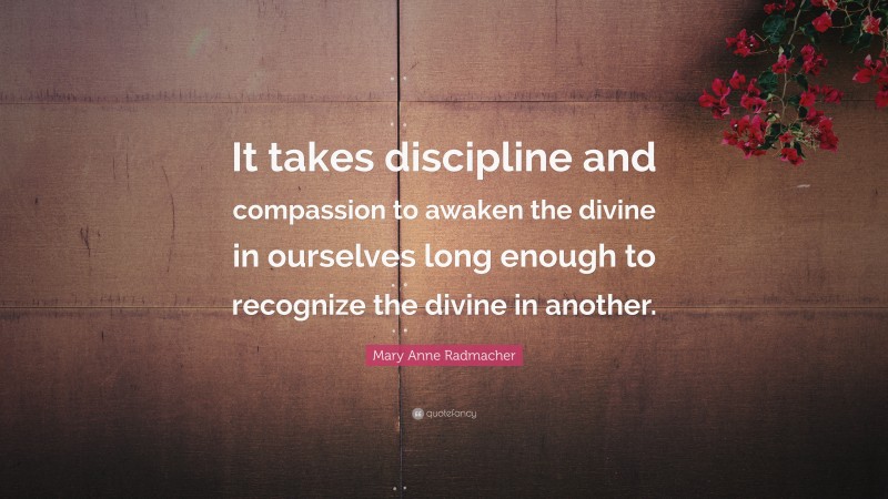 Mary Anne Radmacher Quote: “It takes discipline and compassion to awaken the divine in ourselves long enough to recognize the divine in another.”