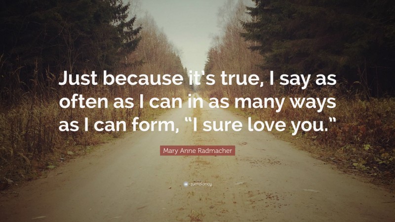 Mary Anne Radmacher Quote: “Just because it’s true, I say as often as I can in as many ways as I can form, “I sure love you.””