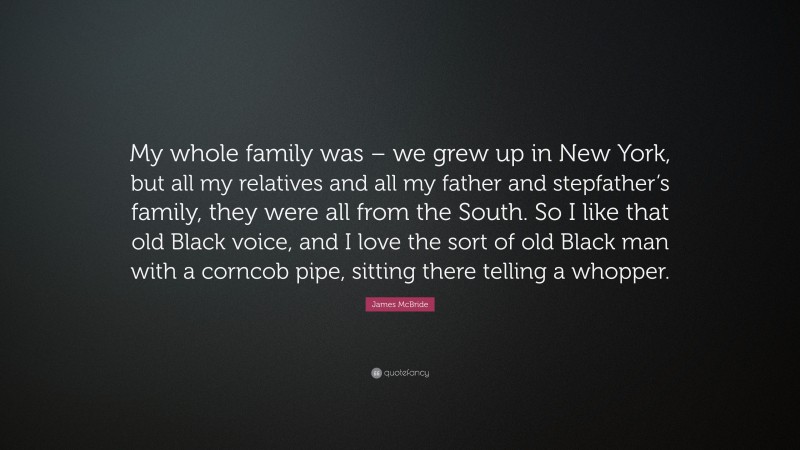 James McBride Quote: “My whole family was – we grew up in New York, but all my relatives and all my father and stepfather’s family, they were all from the South. So I like that old Black voice, and I love the sort of old Black man with a corncob pipe, sitting there telling a whopper.”