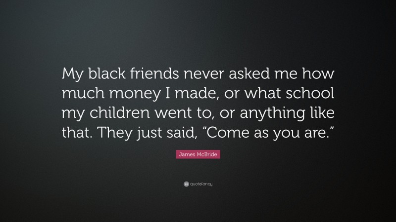 James McBride Quote: “My black friends never asked me how much money I made, or what school my children went to, or anything like that. They just said, “Come as you are.””