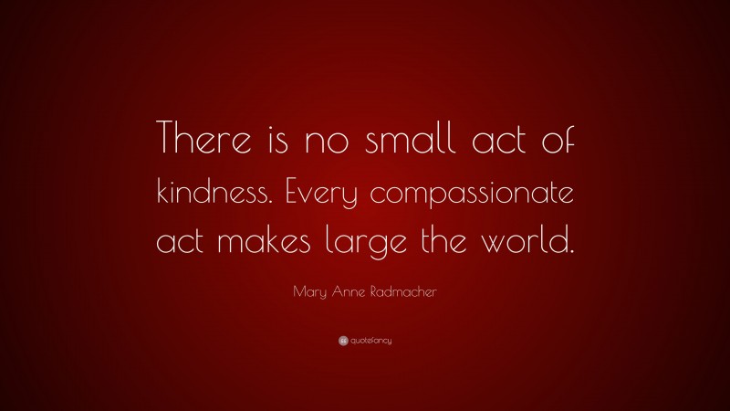 Mary Anne Radmacher Quote: “There is no small act of kindness. Every compassionate act makes large the world.”