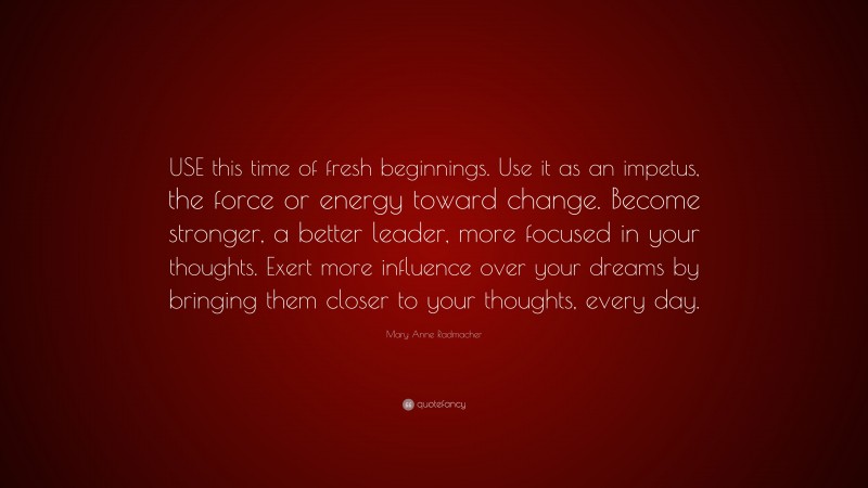 Mary Anne Radmacher Quote: “USE this time of fresh beginnings. Use it as an impetus, the force or energy toward change. Become stronger, a better leader, more focused in your thoughts. Exert more influence over your dreams by bringing them closer to your thoughts, every day.”