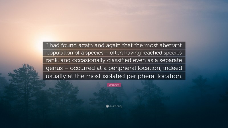 Ernst Mayr Quote: “I had found again and again that the most aberrant population of a species – often having reached species rank, and occasionally classified even as a separate genus – occurred at a peripheral location, indeed usually at the most isolated peripheral location.”