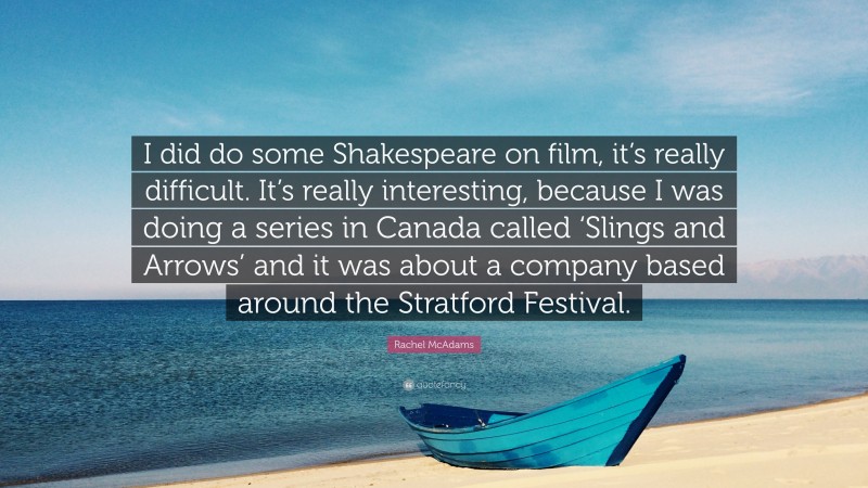 Rachel McAdams Quote: “I did do some Shakespeare on film, it’s really difficult. It’s really interesting, because I was doing a series in Canada called ‘Slings and Arrows’ and it was about a company based around the Stratford Festival.”