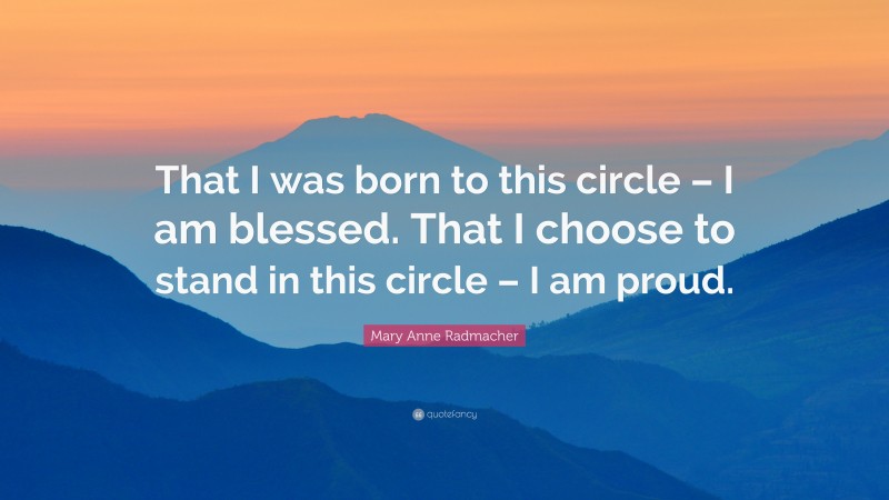 Mary Anne Radmacher Quote: “That I was born to this circle – I am blessed. That I choose to stand in this circle – I am proud.”