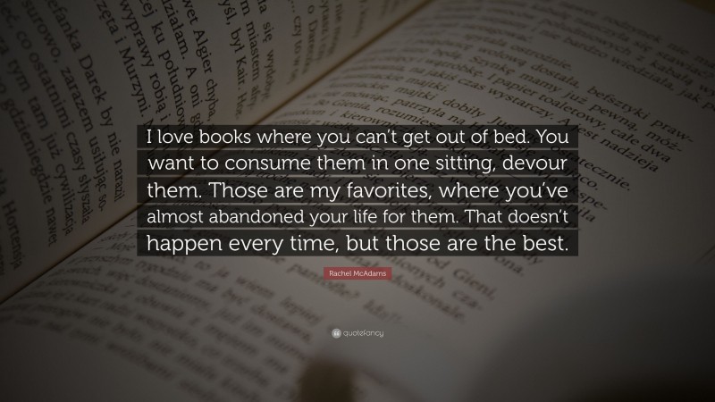 Rachel McAdams Quote: “I love books where you can’t get out of bed. You want to consume them in one sitting, devour them. Those are my favorites, where you’ve almost abandoned your life for them. That doesn’t happen every time, but those are the best.”