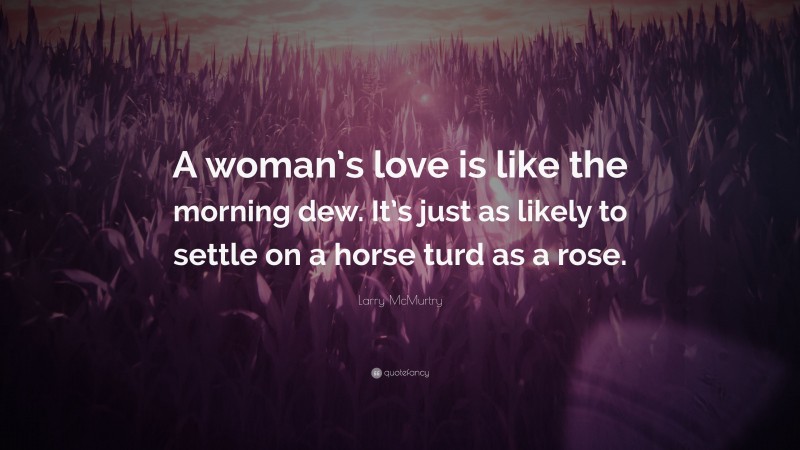 Larry McMurtry Quote: “A woman’s love is like the morning dew. It’s just as likely to settle on a horse turd as a rose.”