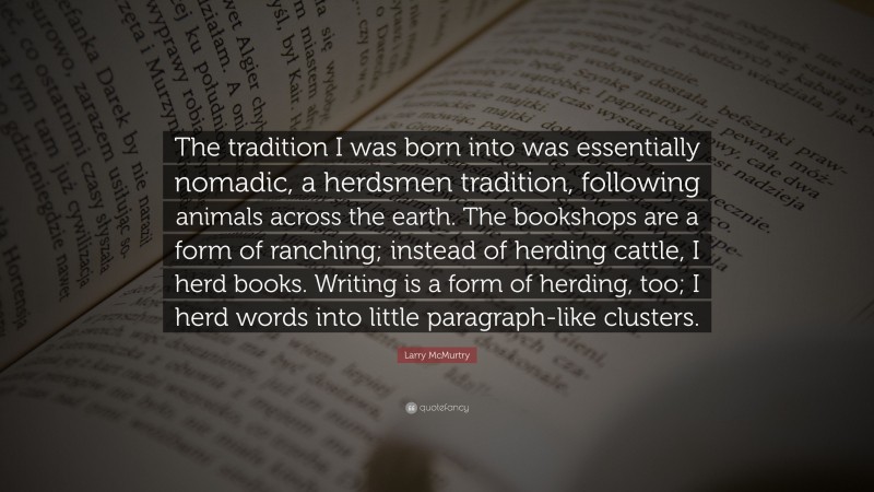 Larry McMurtry Quote: “The tradition I was born into was essentially nomadic, a herdsmen tradition, following animals across the earth. The bookshops are a form of ranching; instead of herding cattle, I herd books. Writing is a form of herding, too; I herd words into little paragraph-like clusters.”