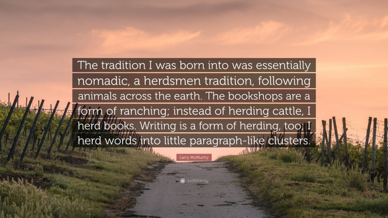 Larry McMurtry Quote: “The tradition I was born into was essentially nomadic, a herdsmen tradition, following animals across the earth. The bookshops are a form of ranching; instead of herding cattle, I herd books. Writing is a form of herding, too; I herd words into little paragraph-like clusters.”