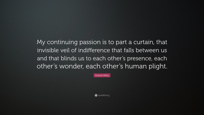 Eudora Welty Quote: “My continuing passion is to part a curtain, that invisible veil of indifference that falls between us and that blinds us to each other’s presence, each other’s wonder, each other’s human plight.”