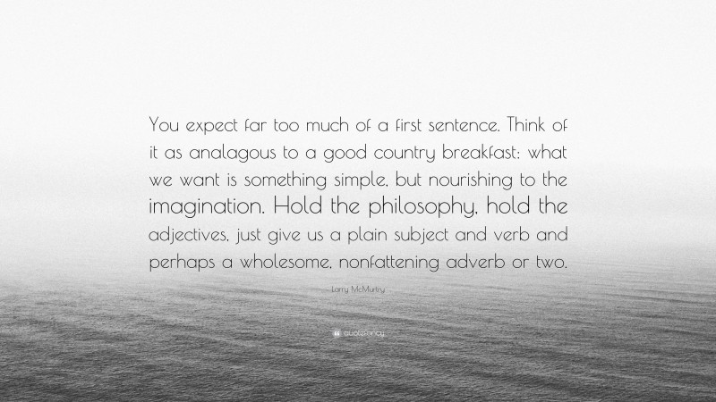 Larry McMurtry Quote: “You expect far too much of a first sentence. Think of it as analagous to a good country breakfast: what we want is something simple, but nourishing to the imagination. Hold the philosophy, hold the adjectives, just give us a plain subject and verb and perhaps a wholesome, nonfattening adverb or two.”