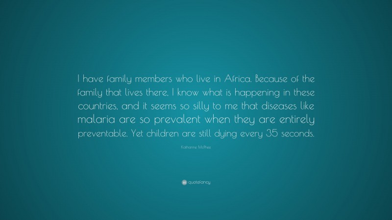 Katharine McPhee Quote: “I have family members who live in Africa. Because of the family that lives there, I know what is happening in these countries, and it seems so silly to me that diseases like malaria are so prevalent when they are entirely preventable. Yet children are still dying every 35 seconds.”