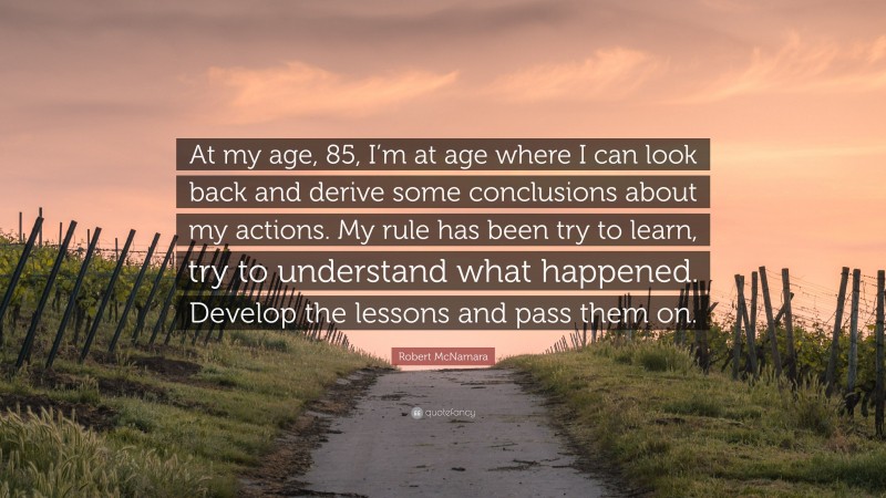 Robert McNamara Quote: “At my age, 85, I’m at age where I can look back and derive some conclusions about my actions. My rule has been try to learn, try to understand what happened. Develop the lessons and pass them on.”