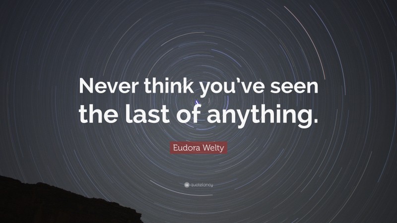 Eudora Welty Quote: “Never think you’ve seen the last of anything.”