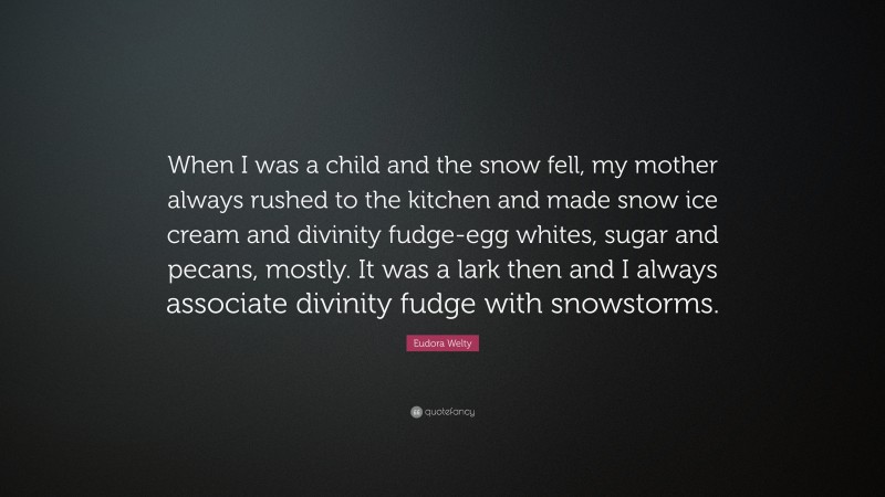Eudora Welty Quote: “When I was a child and the snow fell, my mother always rushed to the kitchen and made snow ice cream and divinity fudge-egg whites, sugar and pecans, mostly. It was a lark then and I always associate divinity fudge with snowstorms.”