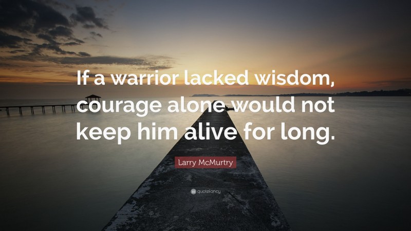 Larry McMurtry Quote: “If a warrior lacked wisdom, courage alone would not keep him alive for long.”