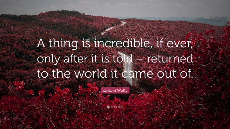 Eudora Welty Quote: “A thing is incredible, if ever, only after it is told – returned to the world it came out of.”