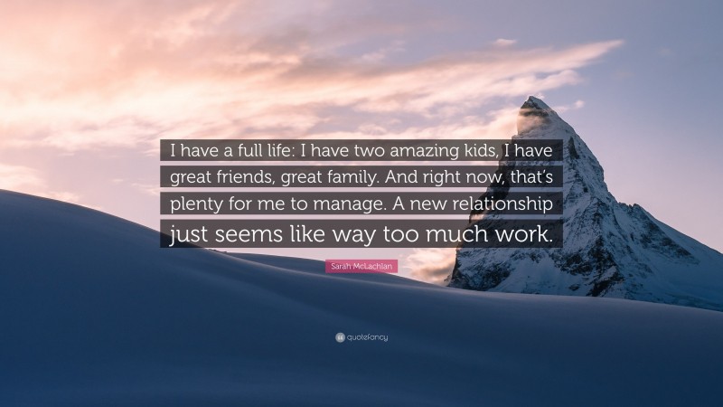 Sarah McLachlan Quote: “I have a full life: I have two amazing kids, I have great friends, great family. And right now, that’s plenty for me to manage. A new relationship just seems like way too much work.”