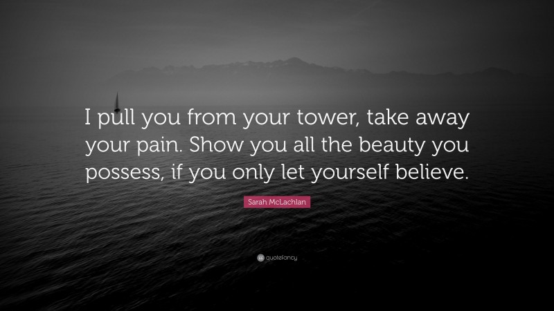 Sarah McLachlan Quote: “I pull you from your tower, take away your pain. Show you all the beauty you possess, if you only let yourself believe.”