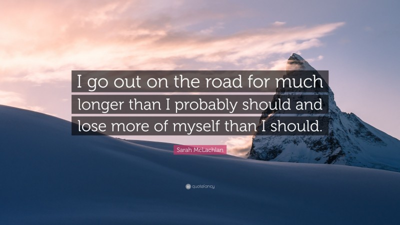 Sarah McLachlan Quote: “I go out on the road for much longer than I probably should and lose more of myself than I should.”
