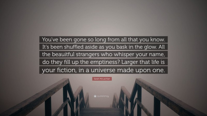 Sarah McLachlan Quote: “You’ve been gone so long from all that you know. It’s been shuffled aside as you bask in the glow. All the beauitful strangers who whisper your name, do they fill up the emptiness? Larger that life is your fiction, in a universe made upon one.”