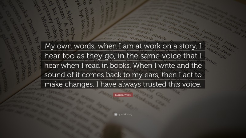 Eudora Welty Quote: “My own words, when I am at work on a story, I hear too as they go, in the same voice that I hear when I read in books. When I write and the sound of it comes back to my ears, then I act to make changes. I have always trusted this voice.”
