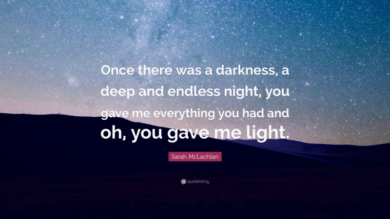 Sarah McLachlan Quote: “Once there was a darkness, a deep and endless night, you gave me everything you had and oh, you gave me light.”