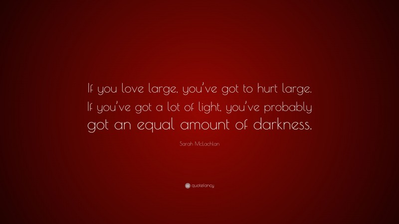 Sarah McLachlan Quote: “If you love large, you’ve got to hurt large. If you’ve got a lot of light, you’ve probably got an equal amount of darkness.”
