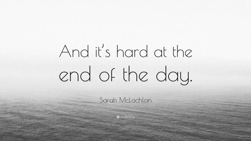 Sarah McLachlan Quote: “And it’s hard at the end of the day.”