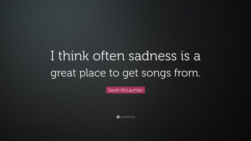 Sarah McLachlan Quote: “I think often sadness is a great place to get songs from.”