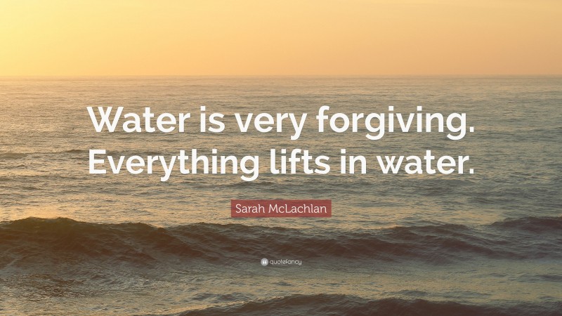 Sarah McLachlan Quote: “Water is very forgiving. Everything lifts in water.”
