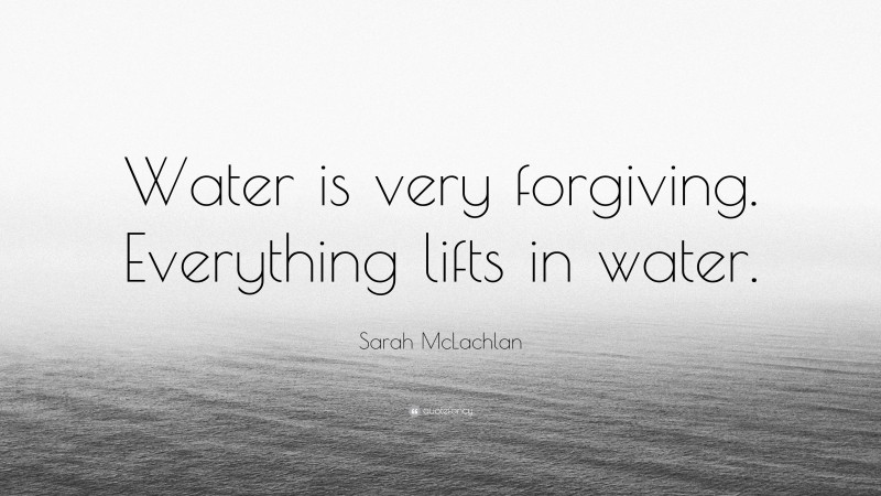 Sarah McLachlan Quote: “Water is very forgiving. Everything lifts in water.”