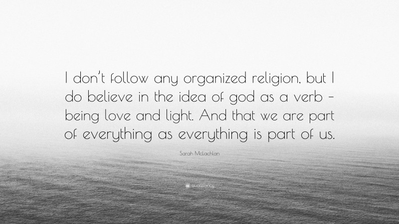 Sarah McLachlan Quote: “I don’t follow any organized religion, but I do believe in the idea of god as a verb – being love and light. And that we are part of everything as everything is part of us.”