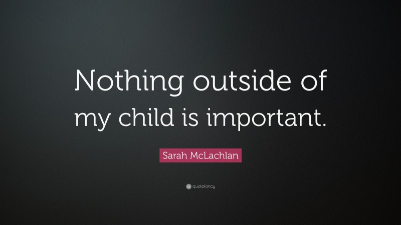 Sarah McLachlan Quote: “Nothing outside of my child is important.”