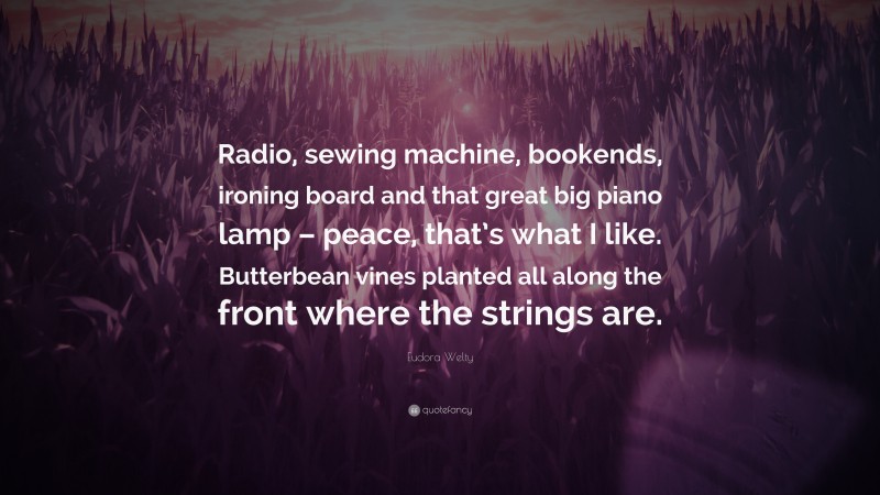 Eudora Welty Quote: “Radio, sewing machine, bookends, ironing board and that great big piano lamp – peace, that’s what I like. Butterbean vines planted all along the front where the strings are.”
