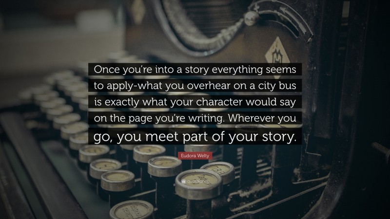Eudora Welty Quote: “Once you’re into a story everything seems to apply-what you overhear on a city bus is exactly what your character would say on the page you’re writing. Wherever you go, you meet part of your story.”