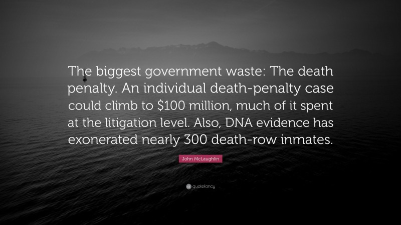 John McLaughlin Quote: “The biggest government waste: The death penalty. An individual death-penalty case could climb to $100 million, much of it spent at the litigation level. Also, DNA evidence has exonerated nearly 300 death-row inmates.”