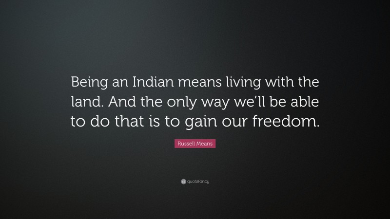 Russell Means Quote: “Being an Indian means living with the land. And the only way we’ll be able to do that is to gain our freedom.”