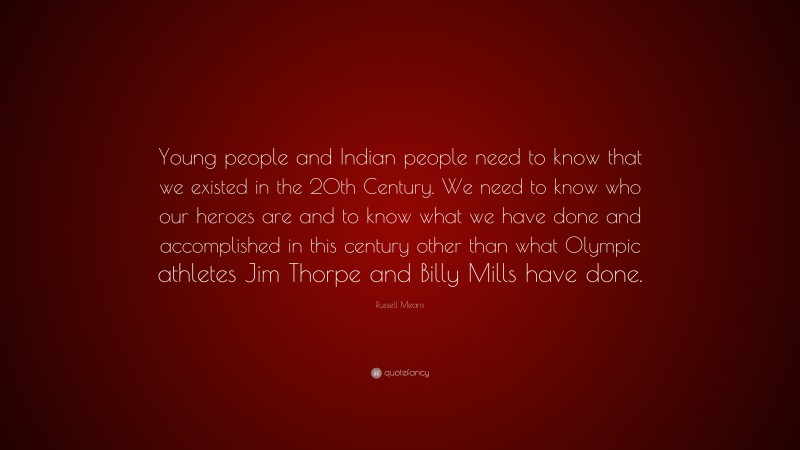 Russell Means Quote: “Young people and Indian people need to know that we existed in the 20th Century. We need to know who our heroes are and to know what we have done and accomplished in this century other than what Olympic athletes Jim Thorpe and Billy Mills have done.”