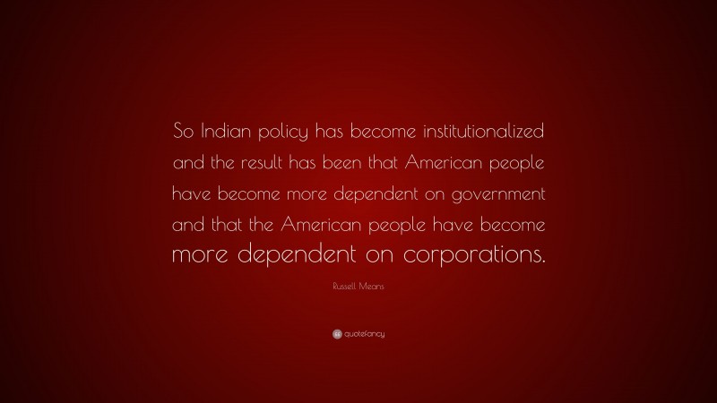 Russell Means Quote: “So Indian policy has become institutionalized and the result has been that American people have become more dependent on government and that the American people have become more dependent on corporations.”